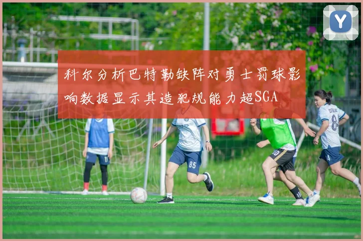科尔分析巴特勒缺阵对勇士罚球影响数据显示其造犯规能力超SGA