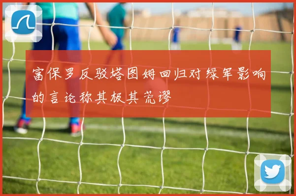 富保罗反驳塔图姆回归对绿军影响的言论称其极其荒谬