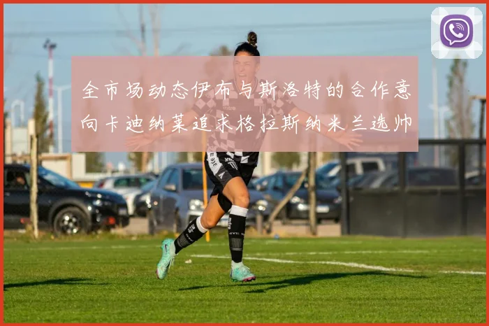 全市场动态伊布与斯洛特的合作意向卡迪纳莱追求格拉斯纳米兰选帅困境加剧