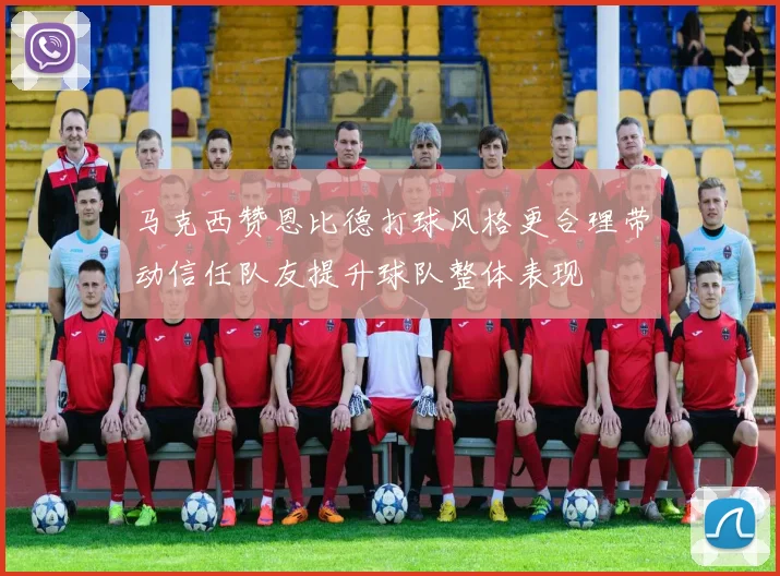 马克西赞恩比德打球风格更合理带动信任队友提升球队整体表现