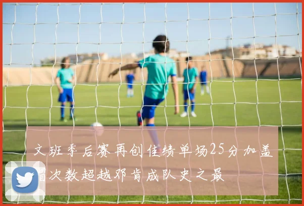 文班季后赛再创佳绩单场25分加盖帽次数超越邓肯成队史之最