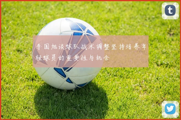 李国旭谈球队战术调整坚持培养年轻球员的重要性与机会