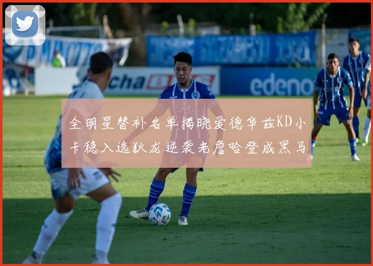 全明星替补名单揭晓爱德华兹KD小卡稳入选狄龙逆袭老詹哈登成黑马