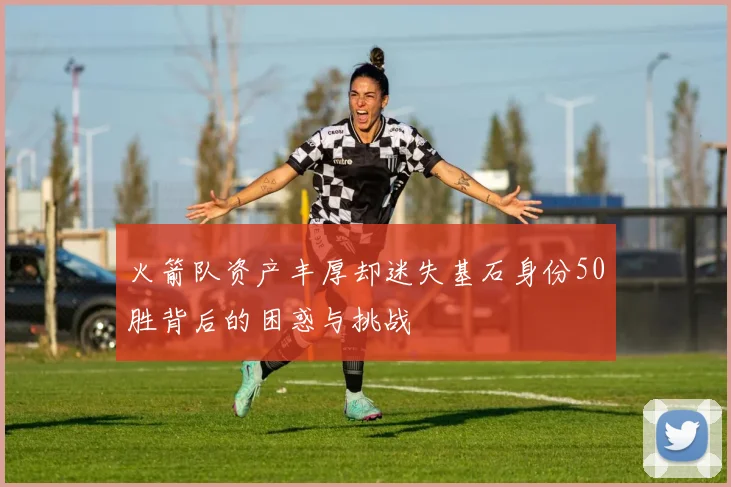 火箭队资产丰厚却迷失基石身份50胜背后的困惑与挑战