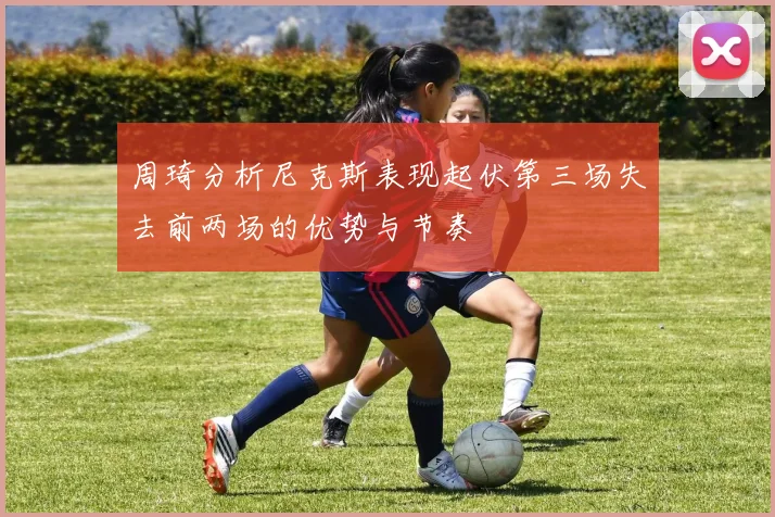 周琦分析尼克斯表现起伏第三场失去前两场的优势与节奏