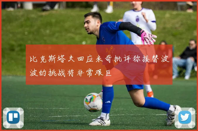 比克斯塔夫回应米奇批评称接替波波的挑战将非常艰巨