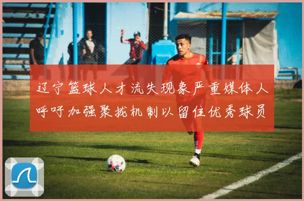 辽宁篮球人才流失现象严重媒体人呼吁加强聚拢机制以留住优秀球员