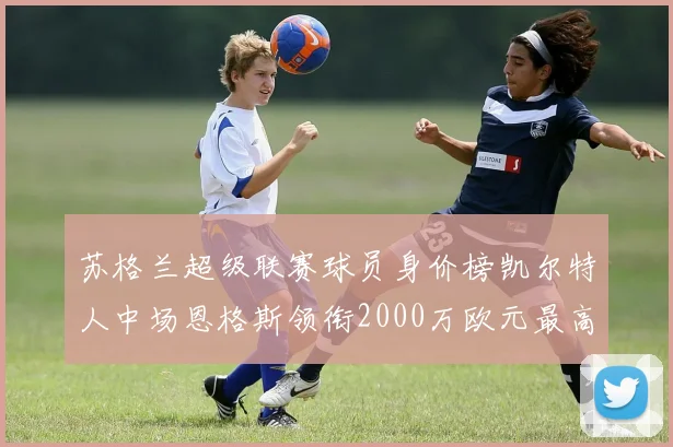 苏格兰超级联赛球员身价榜凯尔特人中场恩格斯领衔2000万欧元最高