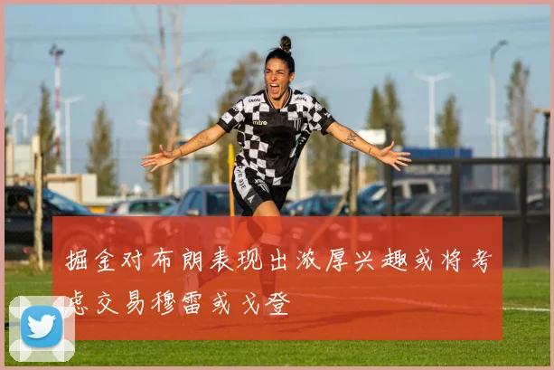 掘金对布朗表现出浓厚兴趣或将考虑交易穆雷或戈登