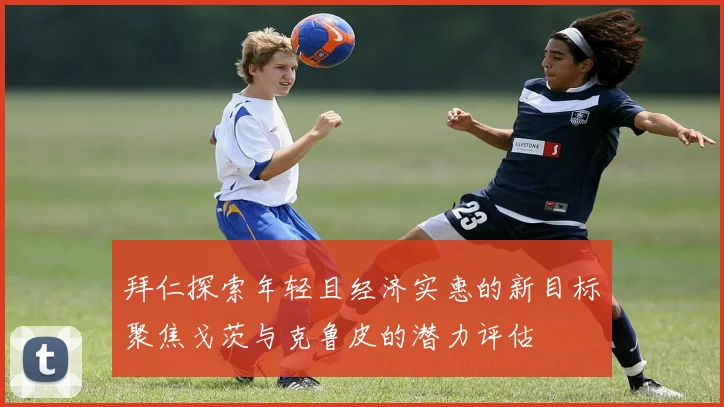 拜仁探索年轻且经济实惠的新目标聚焦戈茨与克鲁皮的潜力评估