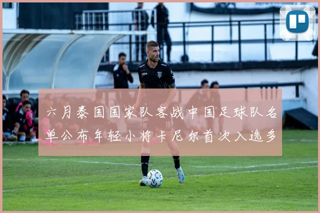 六月泰国国家队客战中国足球队名单公布年轻小将卡尼尔首次入选多名经验丰富老将随队出征