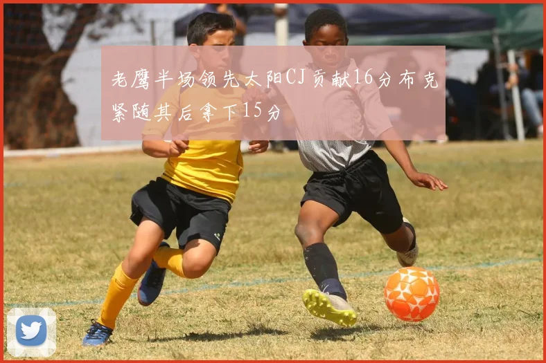 老鹰半场领先太阳CJ贡献16分布克紧随其后拿下15分