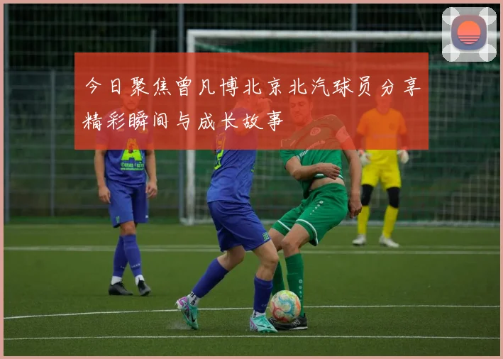 今日聚焦曾凡博北京北汽球员分享精彩瞬间与成长故事