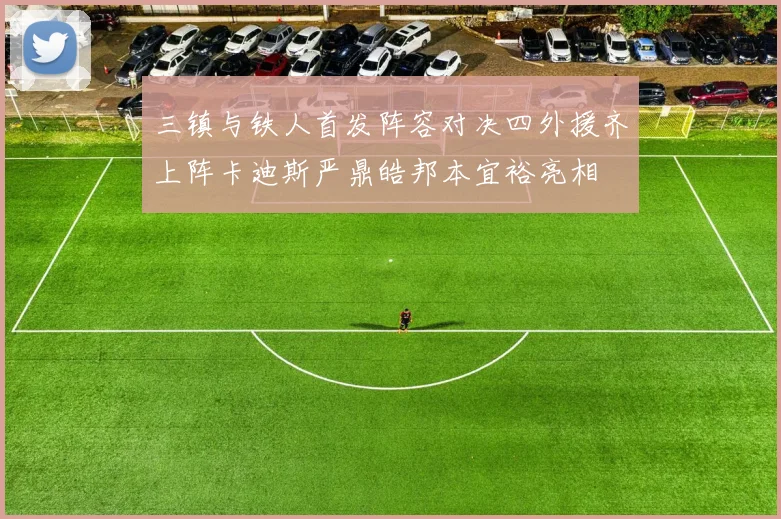 三镇与铁人首发阵容对决四外援齐上阵卡迪斯严鼎皓邦本宜裕亮相