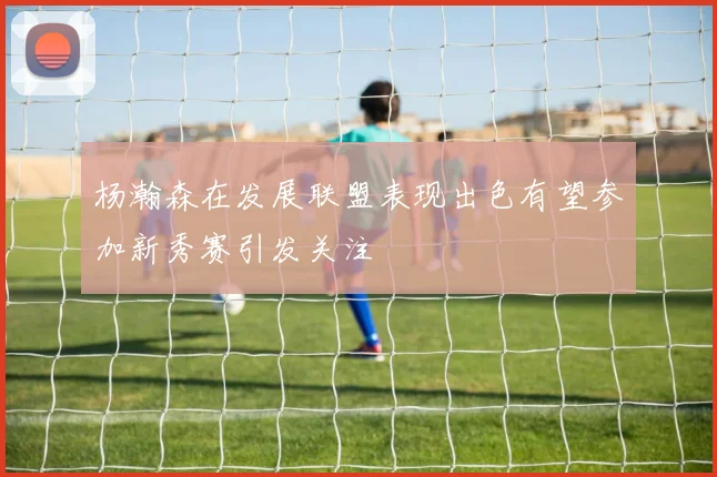 杨瀚森在发展联盟表现出色有望参加新秀赛引发关注