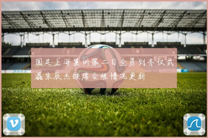 国足上海集训第二日全员到齐仅武磊朱辰杰缺席合练情况更新