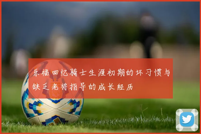 乐福回忆骑士生涯初期的坏习惯与缺乏老将指导的成长经历