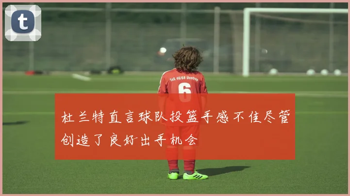 杜兰特直言球队投篮手感不佳尽管创造了良好出手机会
