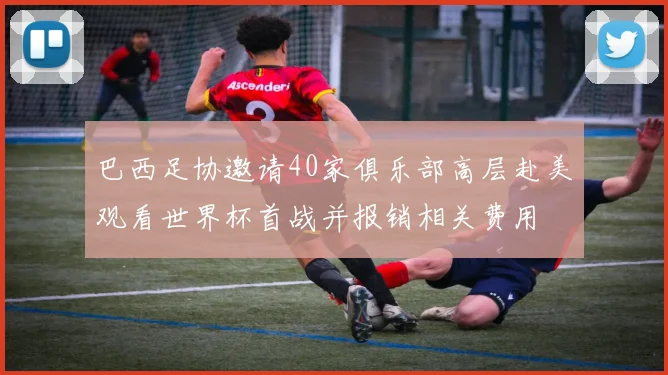 巴西足协邀请40家俱乐部高层赴美观看世界杯首战并报销相关费用
