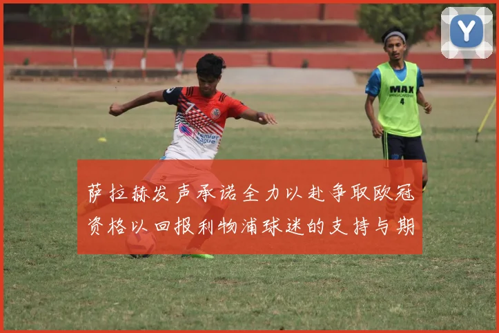 萨拉赫发声承诺全力以赴争取欧冠资格以回报利物浦球迷的支持与期待