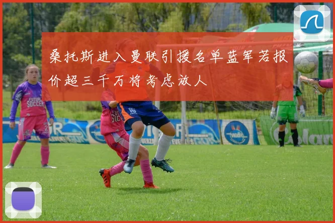桑托斯进入曼联引援名单蓝军若报价超三千万将考虑放人