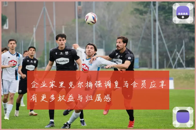 企业家里克尔梅强调皇马会员应享有更多权益与归属感