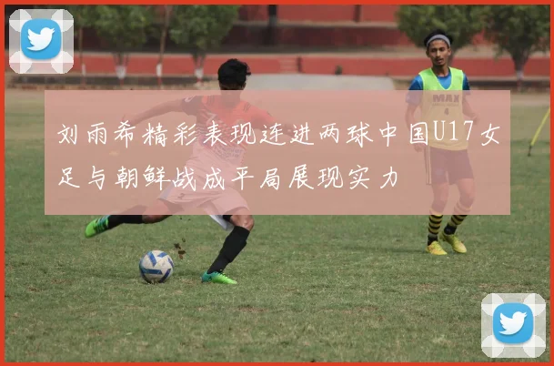 刘雨希精彩表现连进两球中国U17女足与朝鲜战成平局展现实力