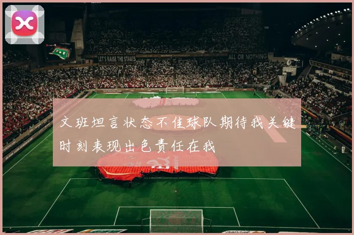 文班坦言状态不佳球队期待我关键时刻表现出色责任在我
