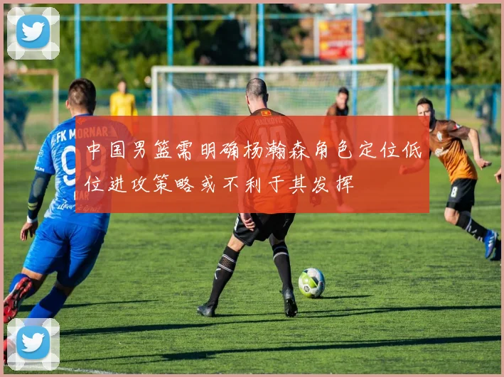 中国男篮需明确杨瀚森角色定位低位进攻策略或不利于其发挥