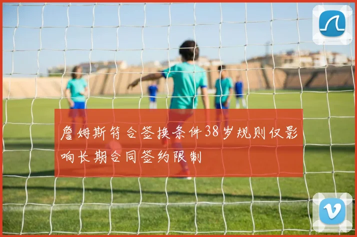詹姆斯符合签换条件38岁规则仅影响长期合同签约限制