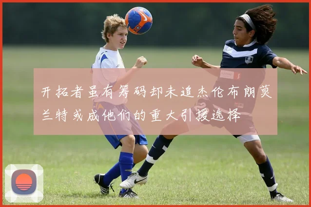 开拓者虽有筹码却未追杰伦布朗莫兰特或成他们的重大引援选择
